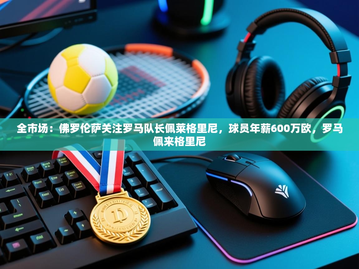 开云·体育app中国官方网站-全市场:佛罗伦萨关注罗马队长佩莱格里尼,球员年薪600万欧,罗马佩来格里尼 第1张