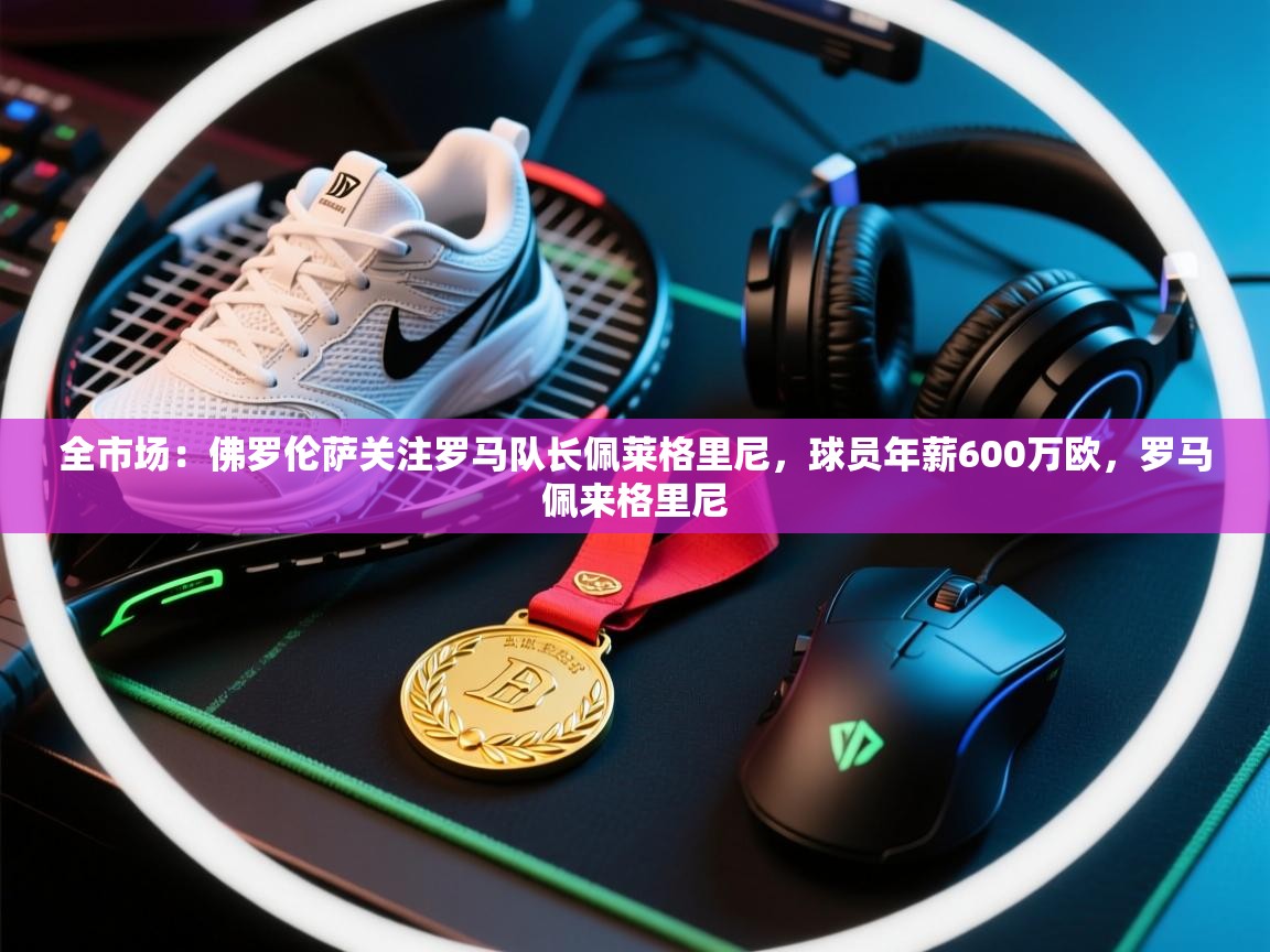 开云·体育app中国官方网站-全市场:佛罗伦萨关注罗马队长佩莱格里尼,球员年薪600万欧,罗马佩来格里尼 第2张