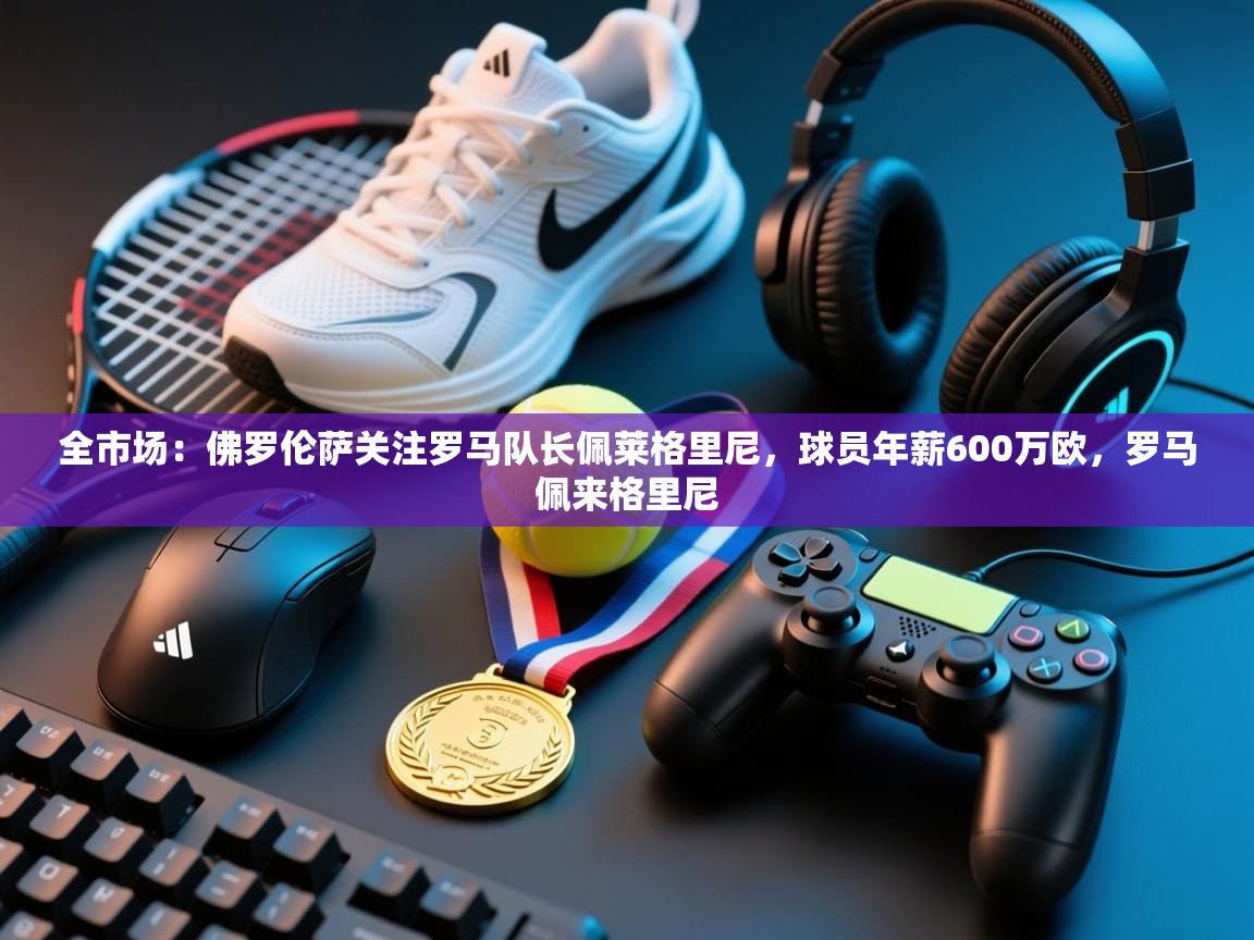 开云·体育app中国官方网站-全市场:佛罗伦萨关注罗马队长佩莱格里尼,球员年薪600万欧,罗马佩来格里尼 第3张