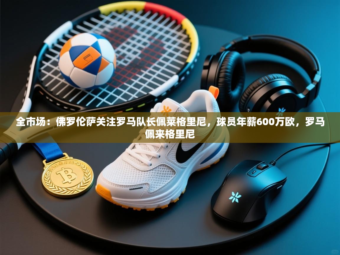 开云·体育app中国官方网站-全市场:佛罗伦萨关注罗马队长佩莱格里尼,球员年薪600万欧,罗马佩来格里尼 第4张