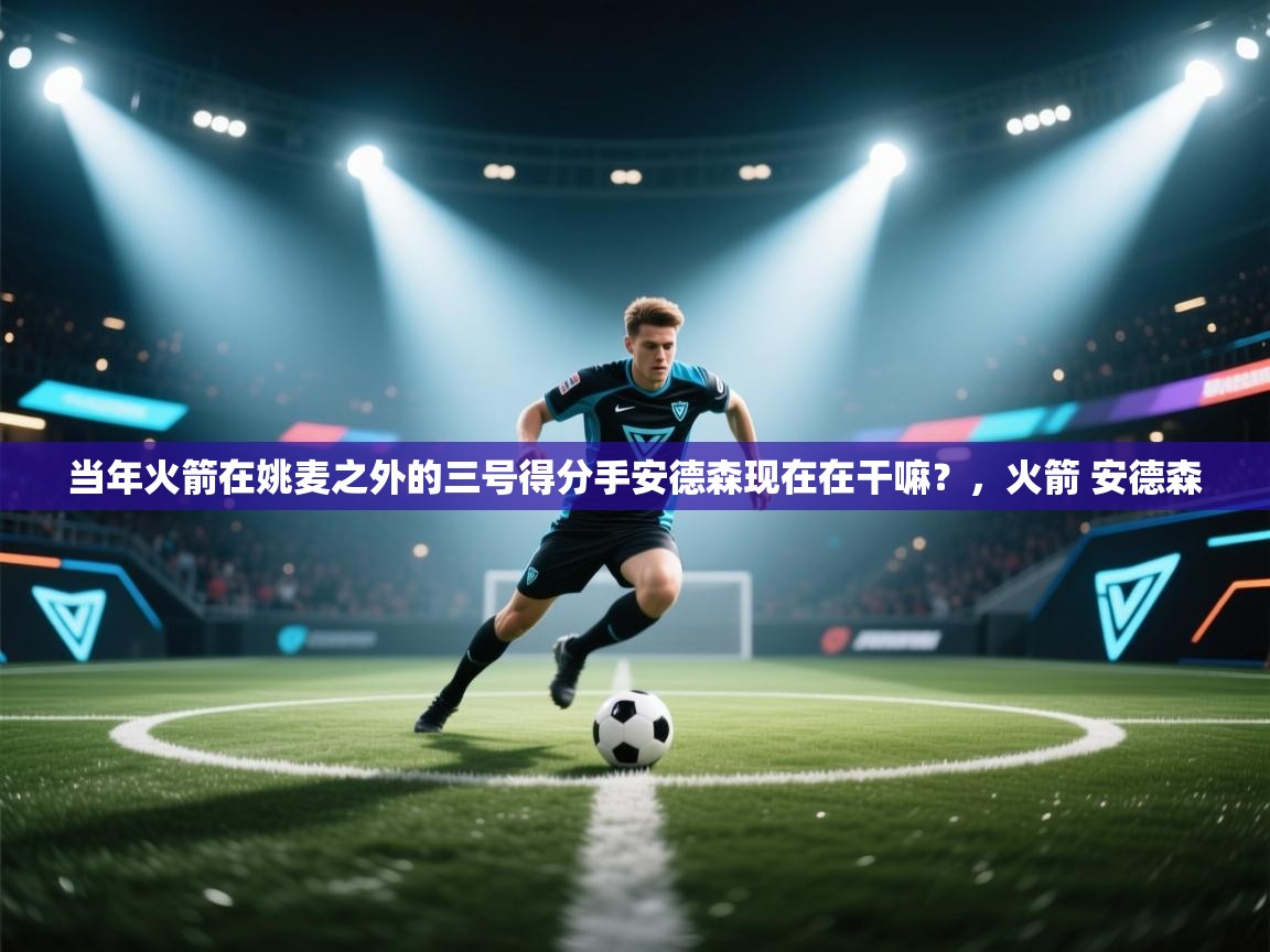 开云体育推送通知设置-当年火箭在姚麦之外的三号得分手安德森现在在干嘛？，火箭 安德森  第2张