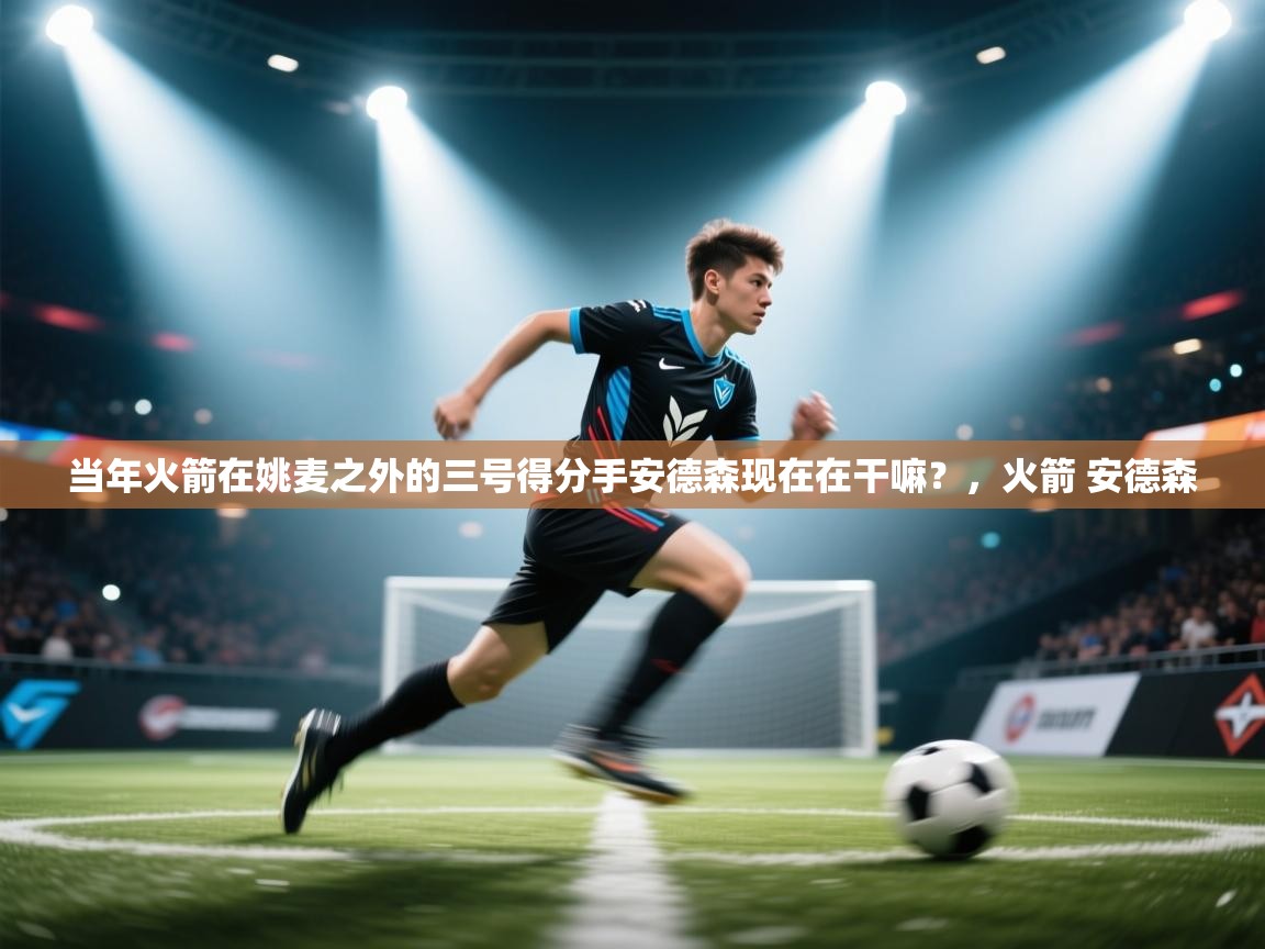 开云体育推送通知设置-当年火箭在姚麦之外的三号得分手安德森现在在干嘛？，火箭 安德森  第3张