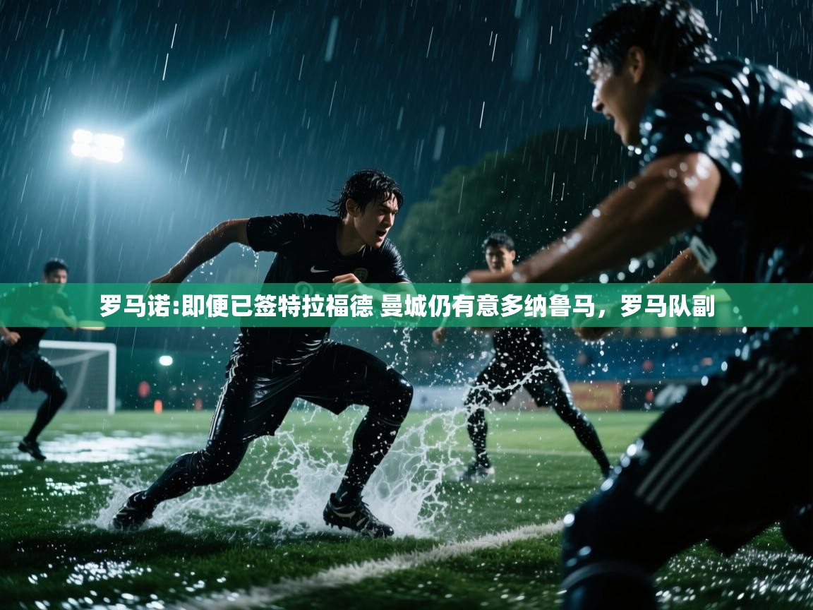 开云体育登录入口-罗马诺:即便已签特拉福德 曼城仍有意多纳鲁马,罗马队副 第3张