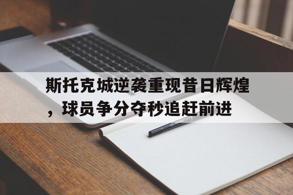 开云体育网页版入口-包含斯托克城逆袭重现昔日辉煌，球员争分夺秒追赶前进的词条